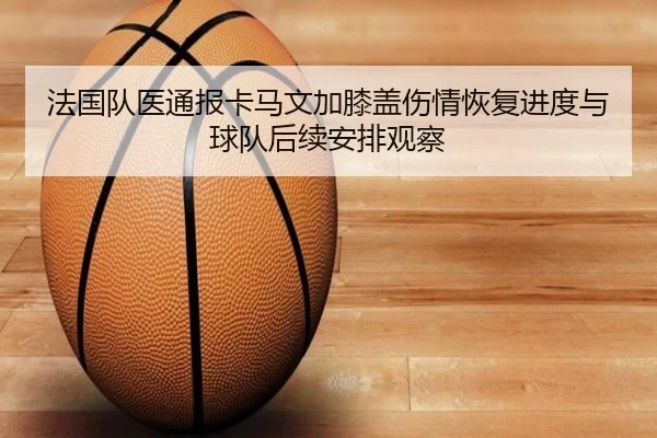 法国队医通报卡马文加膝盖伤情恢复进度与球队后续安排观察