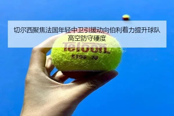 切尔西聚焦法国年轻中卫引援动向伯利着力提升球队高空防守硬度